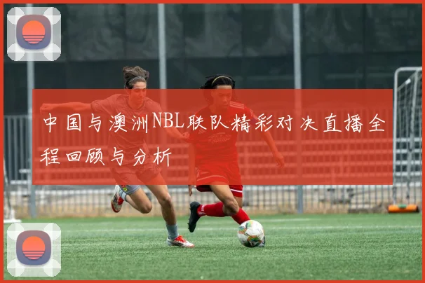 中国与澳洲NBL联队精彩对决直播全程回顾与分析