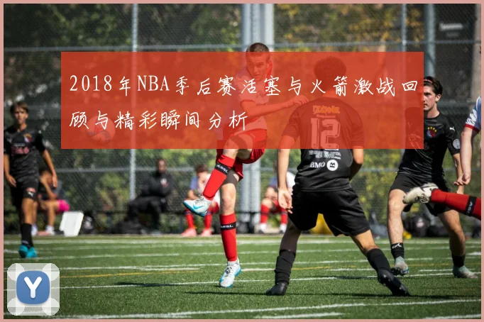 2018年NBA季后赛活塞与火箭激战回顾与精彩瞬间分析