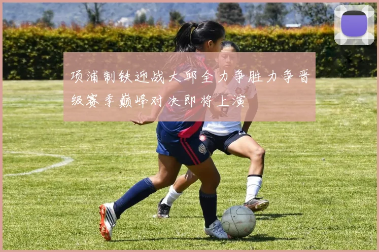 项浦制铁迎战大邱全力争胜力争晋级赛季巅峰对决即将上演