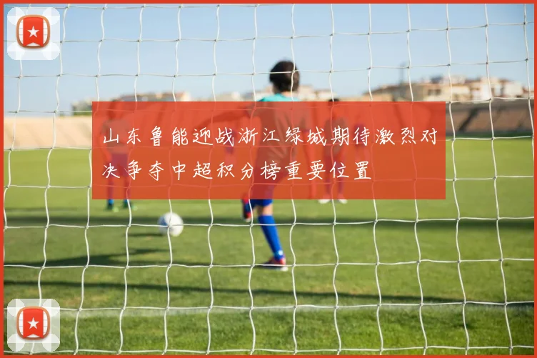 山东鲁能迎战浙江绿城期待激烈对决争夺中超积分榜重要位置