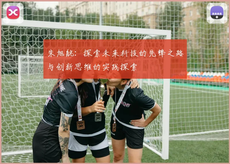 朱旭航：探索未来科技的先锋之路与创新思维的实践探索