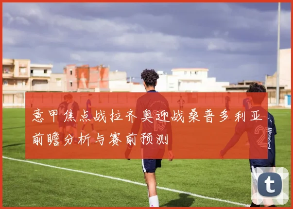意甲焦点战拉齐奥迎战桑普多利亚前瞻分析与赛前预测
