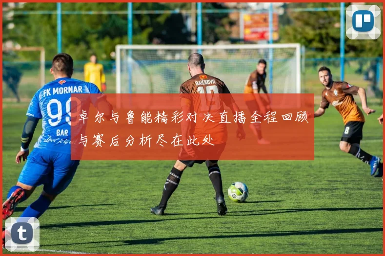 卓尔与鲁能精彩对决直播全程回顾与赛后分析尽在此处