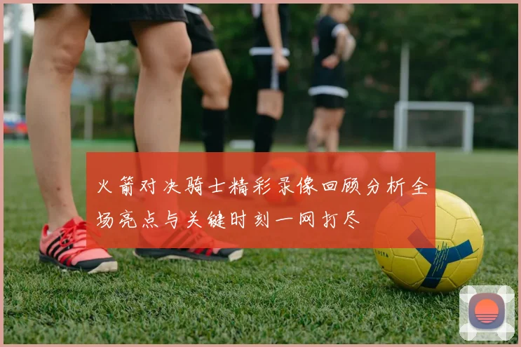 火箭对决骑士精彩录像回顾分析全场亮点与关键时刻一网打尽