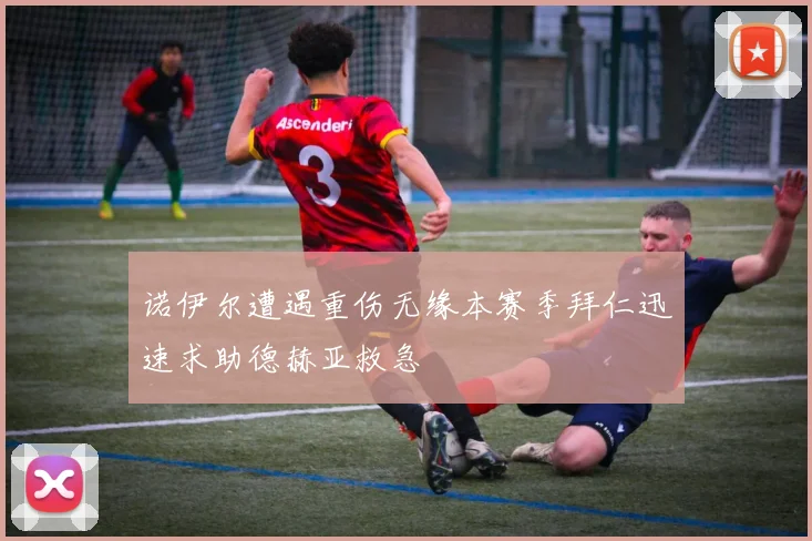 诺伊尔遭遇重伤无缘本赛季拜仁迅速求助德赫亚救急