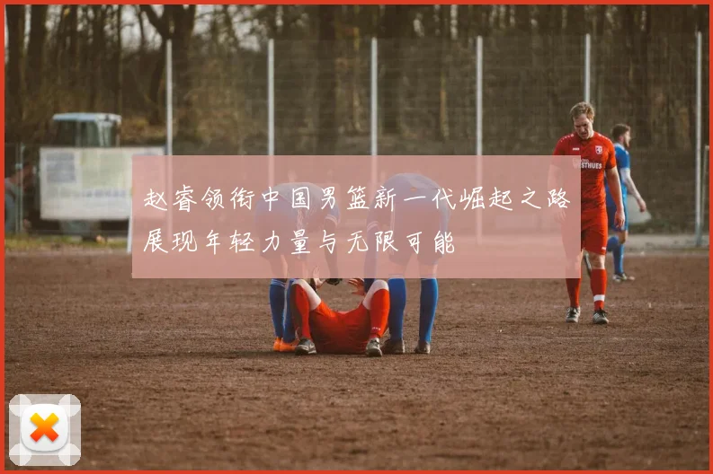 赵睿领衔中国男篮新一代崛起之路展现年轻力量与无限可能