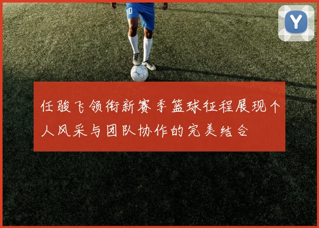 任骏飞领衔新赛季篮球征程展现个人风采与团队协作的完美结合
