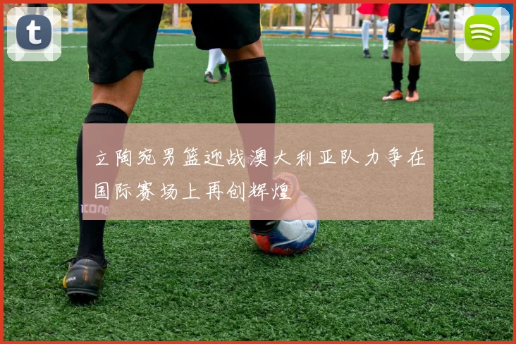 立陶宛男篮迎战澳大利亚队力争在国际赛场上再创辉煌