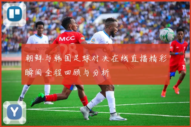 朝鲜与韩国足球对决在线直播精彩瞬间全程回顾与分析