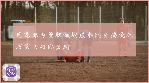巴塞尔与曼联激战成和比分揭晓双方实力对比分析