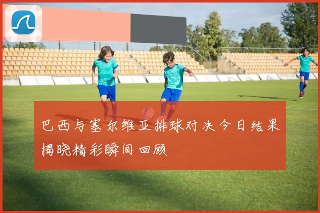 巴西与塞尔维亚排球对决今日结果揭晓精彩瞬间回顾