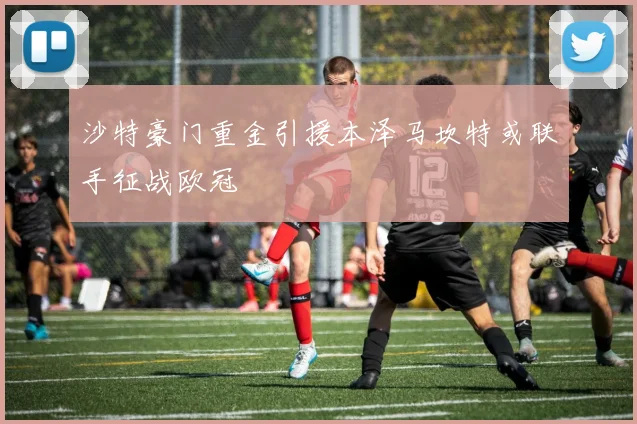 沙特豪门重金引援本泽马坎特或联手征战欧冠