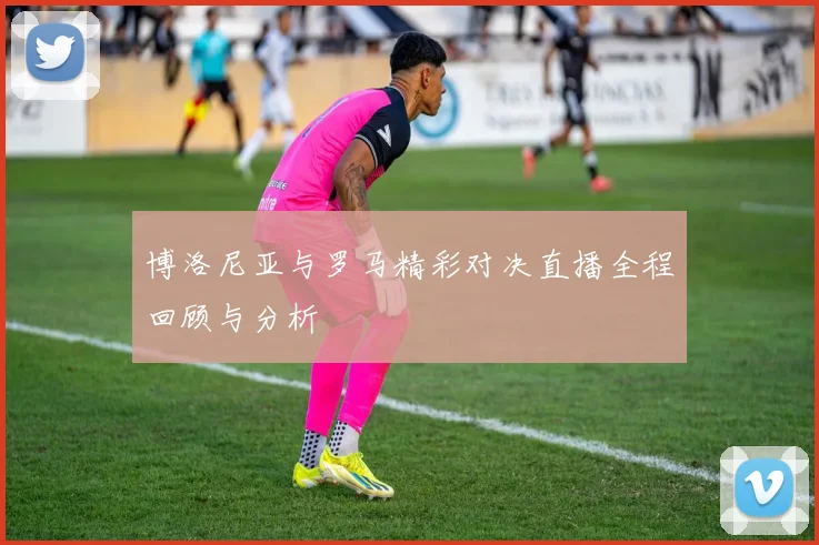 博洛尼亚与罗马精彩对决直播全程回顾与分析