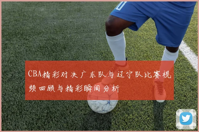 CBA精彩对决广东队与辽宁队比赛视频回顾与精彩瞬间分析