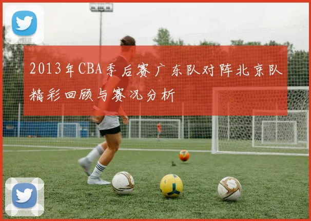 2013年CBA季后赛广东队对阵北京队精彩回顾与赛况分析