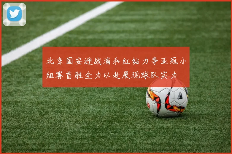 北京国安迎战浦和红钻力争亚冠小组赛首胜全力以赴展现球队实力