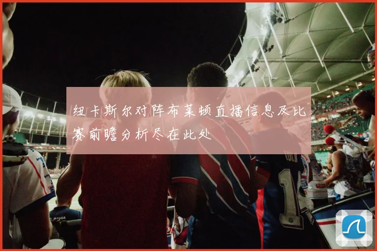 纽卡斯尔对阵布莱顿直播信息及比赛前瞻分析尽在此处