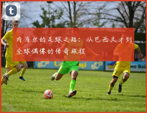 内马尔的足球之路：从巴西天才到全球偶像的传奇旅程