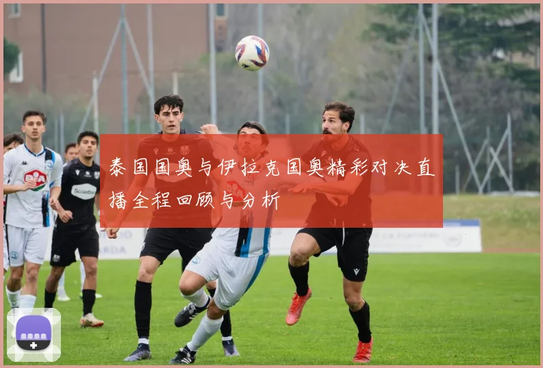 泰国国奥与伊拉克国奥精彩对决直播全程回顾与分析