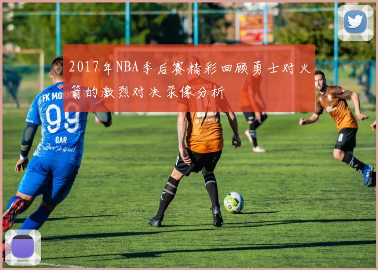 2017年NBA季后赛精彩回顾勇士对火箭的激烈对决录像分析