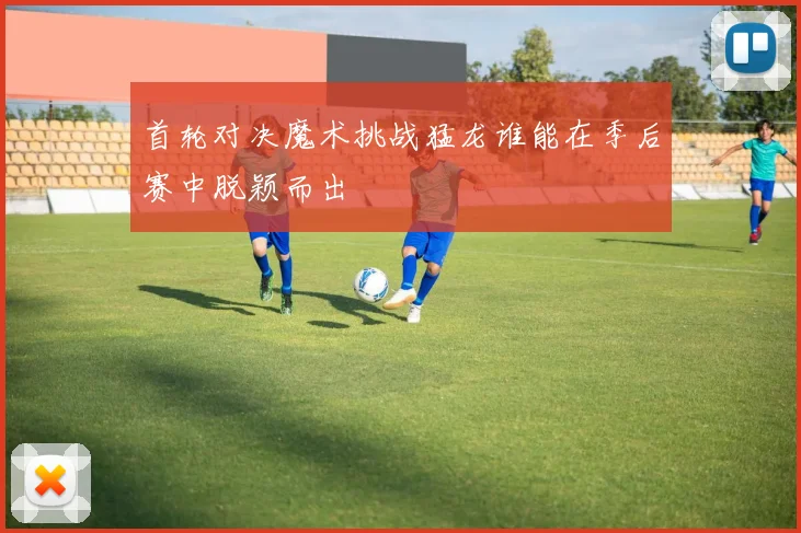 首轮对决魔术挑战猛龙谁能在季后赛中脱颖而出