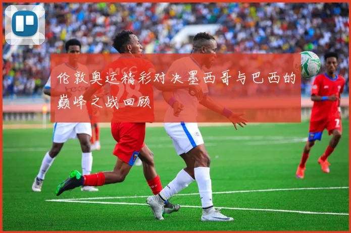 伦敦奥运精彩对决墨西哥与巴西的巅峰之战回顾