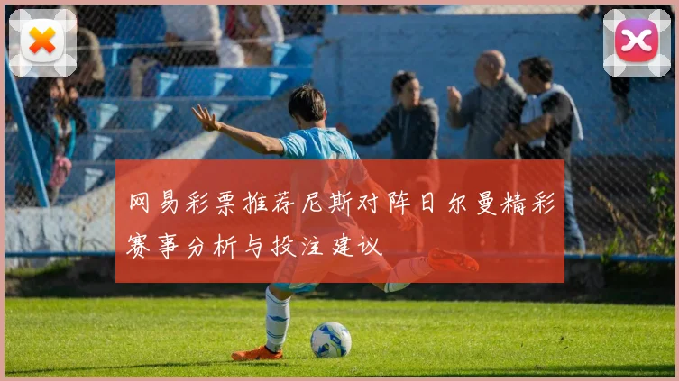 网易彩票推荐尼斯对阵日尔曼精彩赛事分析与投注建议