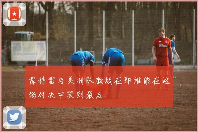 蒙特雷与美洲队激战在即谁能在这场对决中笑到最后