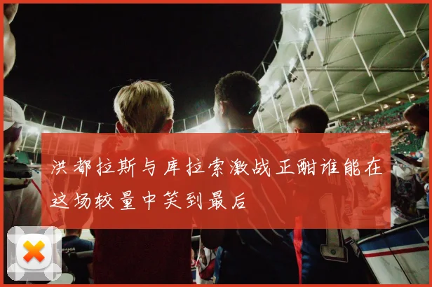 洪都拉斯与库拉索激战正酣谁能在这场较量中笑到最后