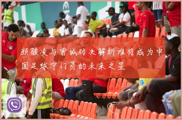 颜骏凌与曾诚对决解析谁将成为中国足球守门员的未来之星