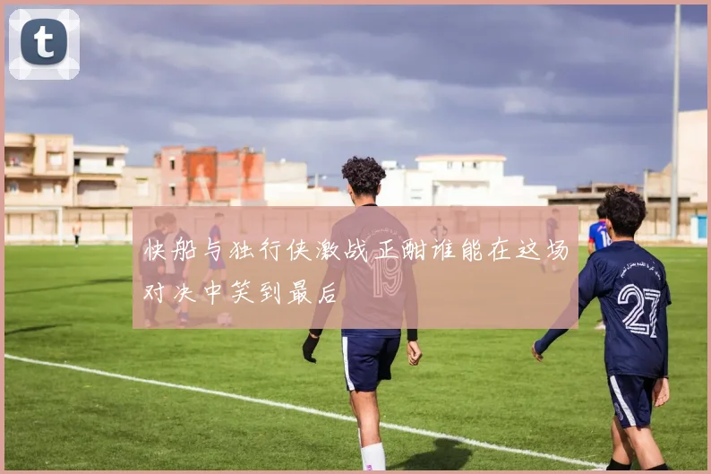 快船与独行侠激战正酣谁能在这场对决中笑到最后