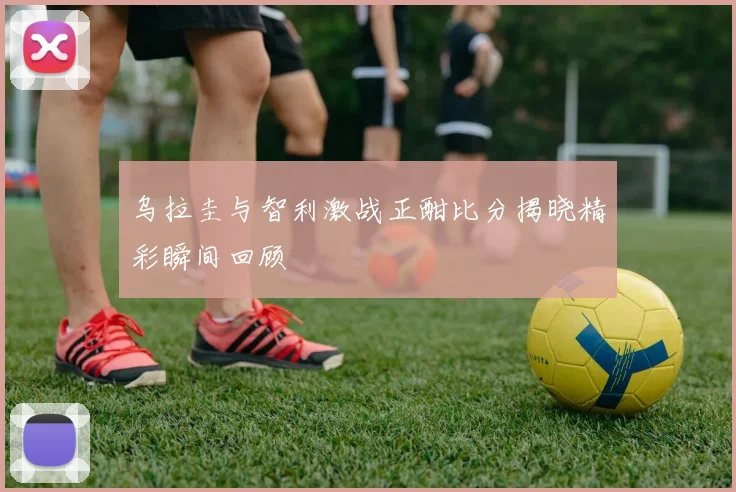 乌拉圭与智利激战正酣比分揭晓精彩瞬间回顾