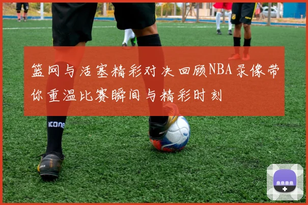 篮网与活塞精彩对决回顾NBA录像带你重温比赛瞬间与精彩时刻