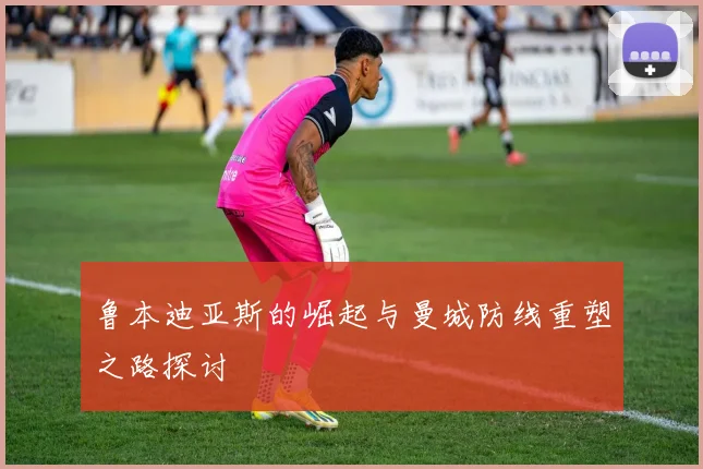 鲁本迪亚斯的崛起与曼城防线重塑之路探讨