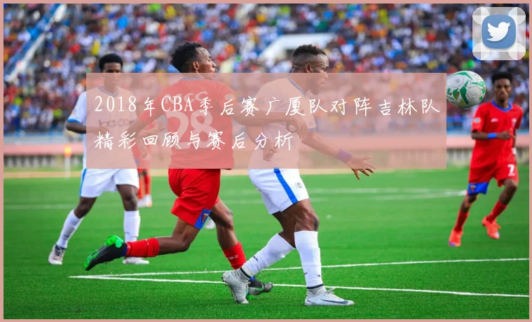 2018年CBA季后赛广厦队对阵吉林队精彩回顾与赛后分析