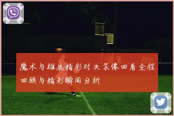 魔术与雄鹿精彩对决录像回看全程回顾与精彩瞬间分析