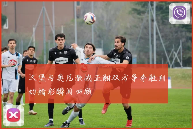 汉堡与奥厄激战正酣双方争夺胜利的精彩瞬间回顾