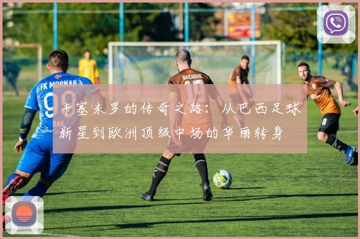 卡塞米罗的传奇之路：从巴西足球新星到欧洲顶级中场的华丽转身