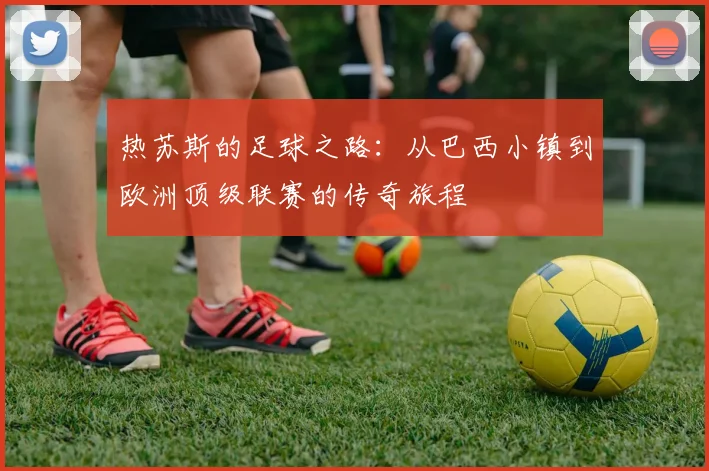 热苏斯的足球之路：从巴西小镇到欧洲顶级联赛的传奇旅程