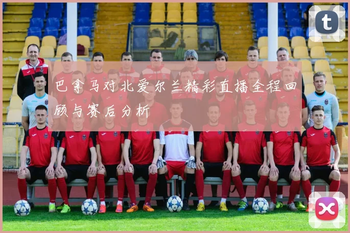 巴拿马对北爱尔兰精彩直播全程回顾与赛后分析