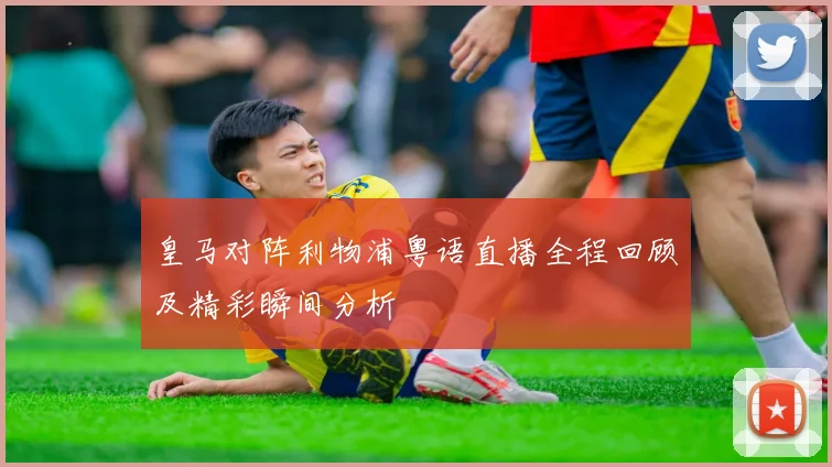 皇马对阵利物浦粤语直播全程回顾及精彩瞬间分析