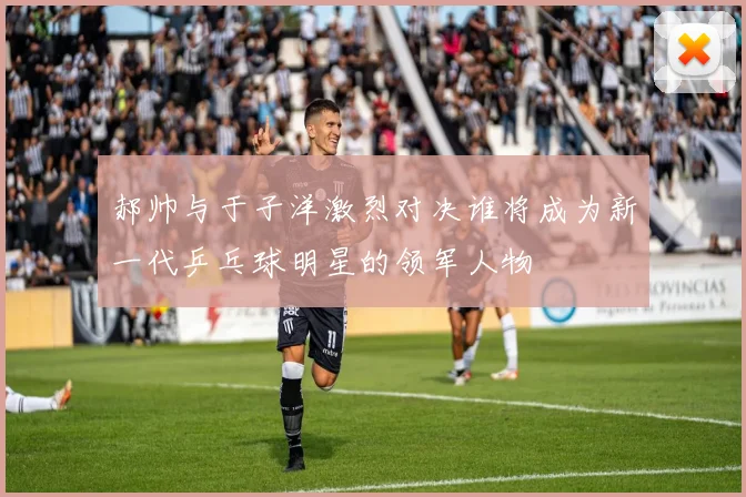 郝帅与于子洋激烈对决谁将成为新一代乒乓球明星的领军人物